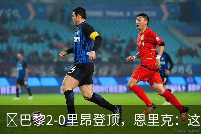 ​巴黎2-0里昂登顶，恩里克：这场胜利献给克瓦拉茨赫利亚