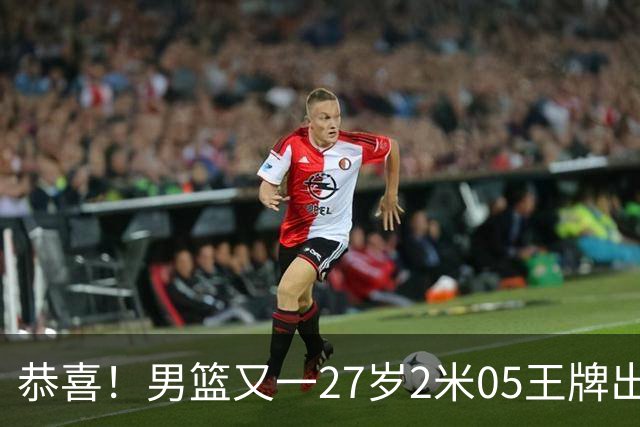 恭喜！男篮又一27岁2米05王牌出炉：轰28+4，郭士强招他吗？