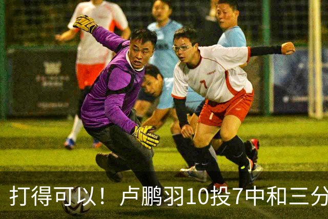 打得可以！卢鹏羽10投7中&三分3中0得到18分4板