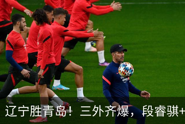 辽宁胜青岛！三外齐爆，段睿骐+张陈治锋惊喜，青岛首发双外太铁