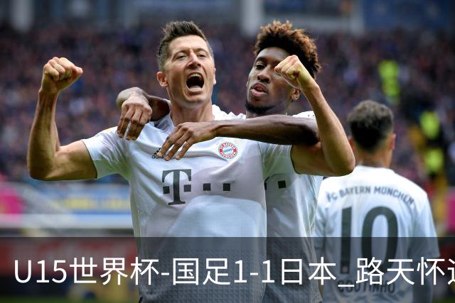 U15世界杯-国足1-1日本 路天怀远射破门 国足晚间将对阵安哥拉